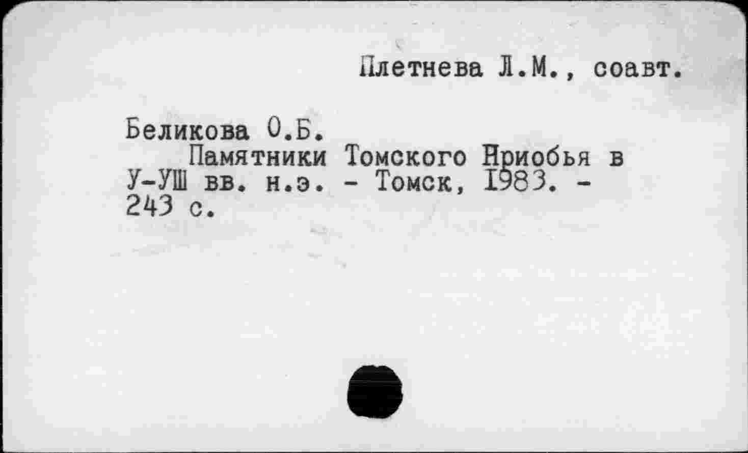 ﻿Плетнева Л.М., соавт.
Беликова О.Б.
Памятники У-УШ вв. н.э. 243 с.
Томского Нриобья в
- Томск, 1983. -